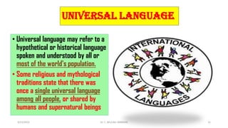Universal language
• Universal language may refer to a
hypothetical or historical language
spoken and understood by all or
most of the world's population.
• Some religious and mythological
traditions state that there was
once a single universal language
among all people, or shared by
humans and supernatural beings
3/23/2022 Dr. C. BEULAH JAYARANI 31
 
