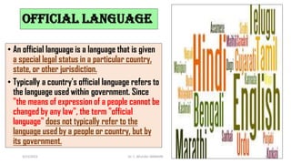Official language
• An official language is a language that is given
a special legal status in a particular country,
state, or other jurisdiction.
• Typically a country's official language refers to
the language used within government. Since
"the means of expression of a people cannot be
changed by any law", the term "official
language" does not typically refer to the
language used by a people or country, but by
its government.
3/23/2022 Dr. C. BEULAH JAYARANI 33
 