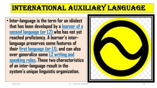 International auxiliary language
• Inter-language is the term for an idiolect
that has been developed by a learner of a
second language (or L2) who has not yet
reached proficiency. A learner's inter-
language preserves some features of
their first language (or L1), and can also
over generalize some L2 writing and
speaking rules. These two characteristics
of an inter-language result in the
system's unique linguistic organization.
3/23/2022 Dr. C. BEULAH JAYARANI 36
 