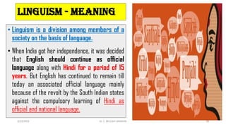 Linguism - meaning
• Linguism is a division among members of a
society on the basis of language.
• When India got her independence, it was decided
that English should continue as official
language along with Hindi for a period of 15
years. But English has continued to remain till
today an associated official language mainly
because of the revolt by the South Indian states
against the compulsory learning of Hindi as
official and national language.
3/23/2022 Dr. C. BEULAH JAYARANI 38
 