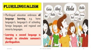 Plurilingualism
• Plurilingual education embraces all
language learning, e.g. home
language/s, language/s of schooling,
foreign languages, and regional and
minority languages.
• Learning a second language is
thought to stimulate someone's
plurilingualism.
3/23/2022 Dr. C. BEULAH JAYARANI 39
 