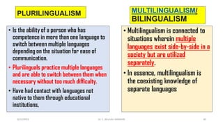 PLURILINGUALISM
• Is the ability of a person who has
competence in more than one language to
switch between multiple languages
depending on the situation for ease of
communication.
• Plurilinguals practice multiple languages
and are able to switch between them when
necessary without too much difficulty.
• Have had contact with languages not
native to them through educational
institutions,
MULTILINGUALISM/
BILINGUALISM
• Multilingualism is connected to
situations wherein multiple
languages exist side-by-side in a
society but are utilized
separately.
• In essence, multilingualism is
the coexisting knowledge of
separate languages
3/23/2022 Dr. C. BEULAH JAYARANI 40
 