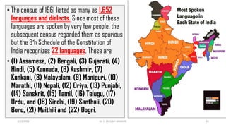 • The census of 1961 listed as many as 1,652
languages and dialects. Since most of these
languages are spoken by very few people, the
subsequent census regarded them as spurious
but the 8′h Schedule of the Constitution of
India recognizes 22 languages. These are
• (1) Assamese, (2) Bengali, (3) Gujarati, (4)
Hindi, (5) Kannada, (6) Kashmir, (7)
Konkani, (8) Malayalam, (9) Manipuri, (10)
Marathi, (11) Nepali, (12) Oriya, (13) Punjabi,
(14) Sanskrit, (15) Tamil, (16) Telugu, (17)
Urdu, and (18) Sindhi, (19) Santhali, (20)
Boro, (21) Maithili and (22) Dogri.
3/23/2022 Dr. C. BEULAH JAYARANI 41
 