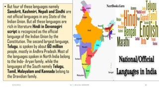 • But four of these languages namely
Sanskrit, Kashmiri, Nepali and Sindhi are
not official languages in any State of the
Indian Union. But all these languages are
rich in literature Hindi in Devanagiri
script is recognized as the official
language of the Indian Union by the
Constitution. The second largest language,
Telugu, is spoken by about 60 million
people, mostly in Andhra Pradesh. Most of
the languages spoken in North India belong
to the Indo- Aryan family, while the
languages of the South namely Telugu,
Tamil, Malayalam and Kannada belong to
the Dravidian family.
3/23/2022 Dr. C. BEULAH JAYARANI 42
 
