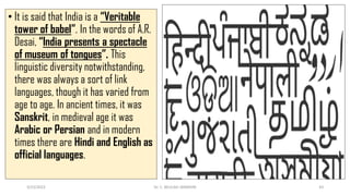 • It is said that India is a “Veritable
tower of babel”. In the words of A.R.
Desai, “India presents a spectacle
of museum of tongues”. This
linguistic diversity notwithstanding,
there was always a sort of link
languages, though it has varied from
age to age. In ancient times, it was
Sanskrit, in medieval age it was
Arabic or Persian and in modern
times there are Hindi and English as
official languages.
3/23/2022 Dr. C. BEULAH JAYARANI 43
 