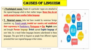 CAUSES OF LINGUISM
• 1. Psychological causes: People of a particular region are attached to
the regional language which is their mother tongue. Hence they do not
easily accept to learn another Indian language
• 2. Historical causes: India had been invaded by numerous foreign
countries. e.g. French people invaded our country and established
their supremacy in Pondicherry, Portuguese in Goa. Mughals came
and brought Persian language. British spread English language all
over India. As a result Indian languages became subordinated to these
languages. This gave birth to linguism as people from different regions
promoted their own regional language in their states.
3/23/2022 Dr. C. BEULAH JAYARANI 44
 