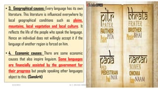 • 3. Geographical causes: Every language has its own
literature. This literature is influenced everywhere by
local geographical conditions such as plains,
mountains, local vegetation and local culture. It
reflects the life of the people who speak the language.
Hence an individual does not willingly accept it if the
language of another region is forced on him.
• 4. Economic causes: There are some economic
causes that also inspire linguism. Some languages
are financially assisted by the government for
their progress but people speaking other languages
object to this. (Sanskrit)
3/23/2022 Dr. C. BEULAH JAYARANI 45
 