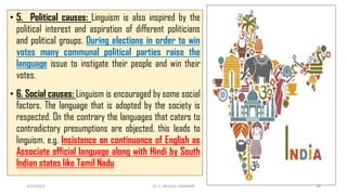 • 5. Political causes: Linguism is also inspired by the
political interest and aspiration of different politicians
and political groups. During elections in order to win
votes many communal political parties raise the
language issue to instigate their people and win their
votes.
• 6. Social causes: Linguism is encouraged by some social
factors. The language that is adopted by the society is
respected. On the contrary the languages that caters to
contradictory presumptions are objected, this leads to
linguism. e.g. Insistence on continuance of English as
Associate official language along with Hindi by South
Indian states like Tamil Nadu
3/23/2022 Dr. C. BEULAH JAYARANI 46
 