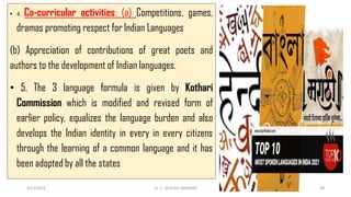 • 4. Co-curricular activities: (a) Competitions, games,
dramas promoting respect for Indian Languages
(b) Appreciation of contributions of great poets and
authors to the development of Indian languages.
• 5. The 3 language formula is given by Kothari
Commission which is modified and revised form of
earlier policy, equalizes the language burden and also
develops the Indian identity in every in every citizens
through the learning of a common language and it has
been adopted by all the states
3/23/2022 Dr. C. BEULAH JAYARANI 49
 