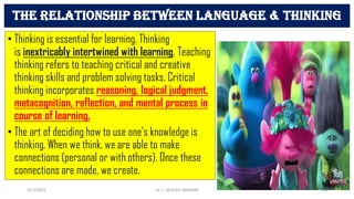 • Thinking is essential for learning. Thinking
is inextricably intertwined with learning. Teaching
thinking refers to teaching critical and creative
thinking skills and problem solving tasks. Critical
thinking incorporates reasoning, logical judgment,
metacognition, reflection, and mental process in
course of learning.
• The art of deciding how to use one's knowledge is
thinking. When we think, we are able to make
connections (personal or with others). Once these
connections are made, we create.
The relationship between language & thinking
3/23/2022 Dr. C. BEULAH JAYARANI 54
 