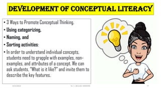 DEVELOPMENT OF CONCEPTUAL LITERACY
• 3 Ways to Promote Conceptual Thinking.
• Using categorizing,
• Naming, and
• Sorting activities:
• In order to understand individual concepts,
students need to grapple with examples, non-
examples, and attributes of a concept. We can
ask students, “What is it like?” and invite them to
describe the key features.
3/23/2022 Dr. C. BEULAH JAYARANI 77
 