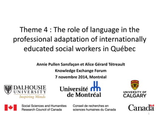 Theme 4 : The role of language in the
professional adaptation of internationally
educated social workers in Québec
Annie Pullen Sansfaçon et Alice Gérard Tétreault
Knowledge Exchange Forum
7 novembre 2014, Montréal
1
 