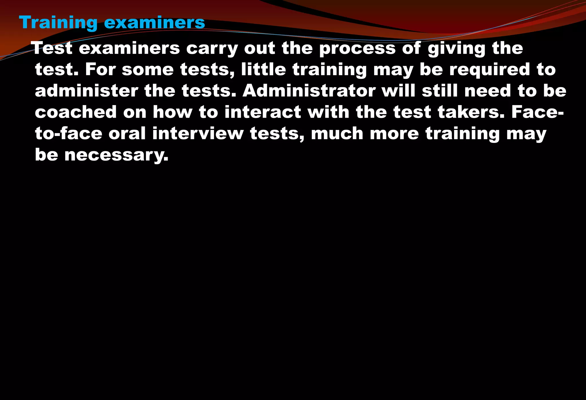 Training examiners
Test examiners carry out the process of giving the
test. For some tests, little training may be required to
administer the tests. Administrator will still need to be
coached on how to interact with the test takers. Face-
to-face oral interview tests, much more training may
be necessary.
 