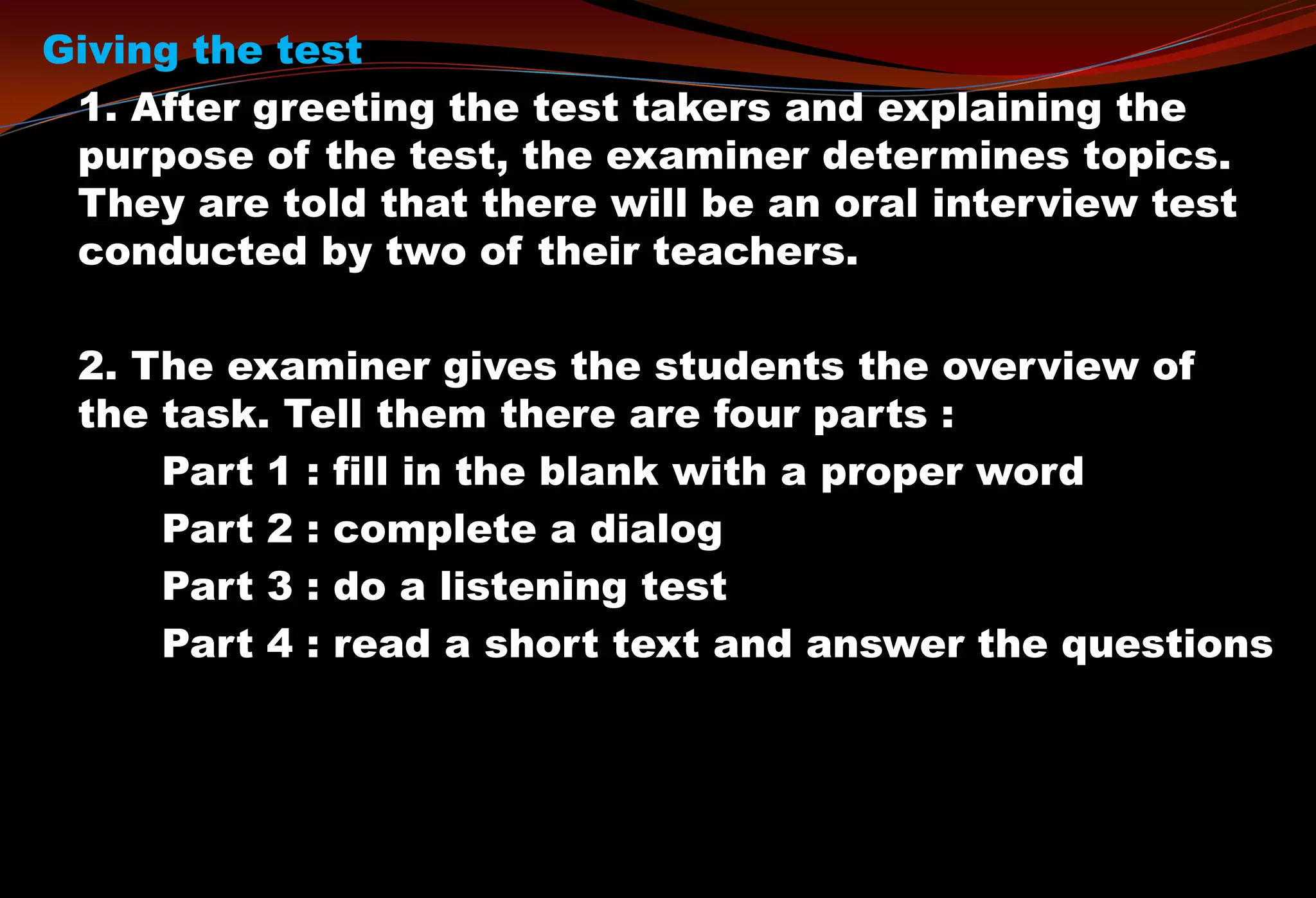 Giving the test
1. After greeting the test takers and explaining the
purpose of the test, the examiner determines topics.
They are told that there will be an oral interview test
conducted by two of their teachers.
2. The examiner gives the students the overview of
the task. Tell them there are four parts :
Part 1 : fill in the blank with a proper word
Part 2 : complete a dialog
Part 3 : do a listening test
Part 4 : read a short text and answer the questions
 