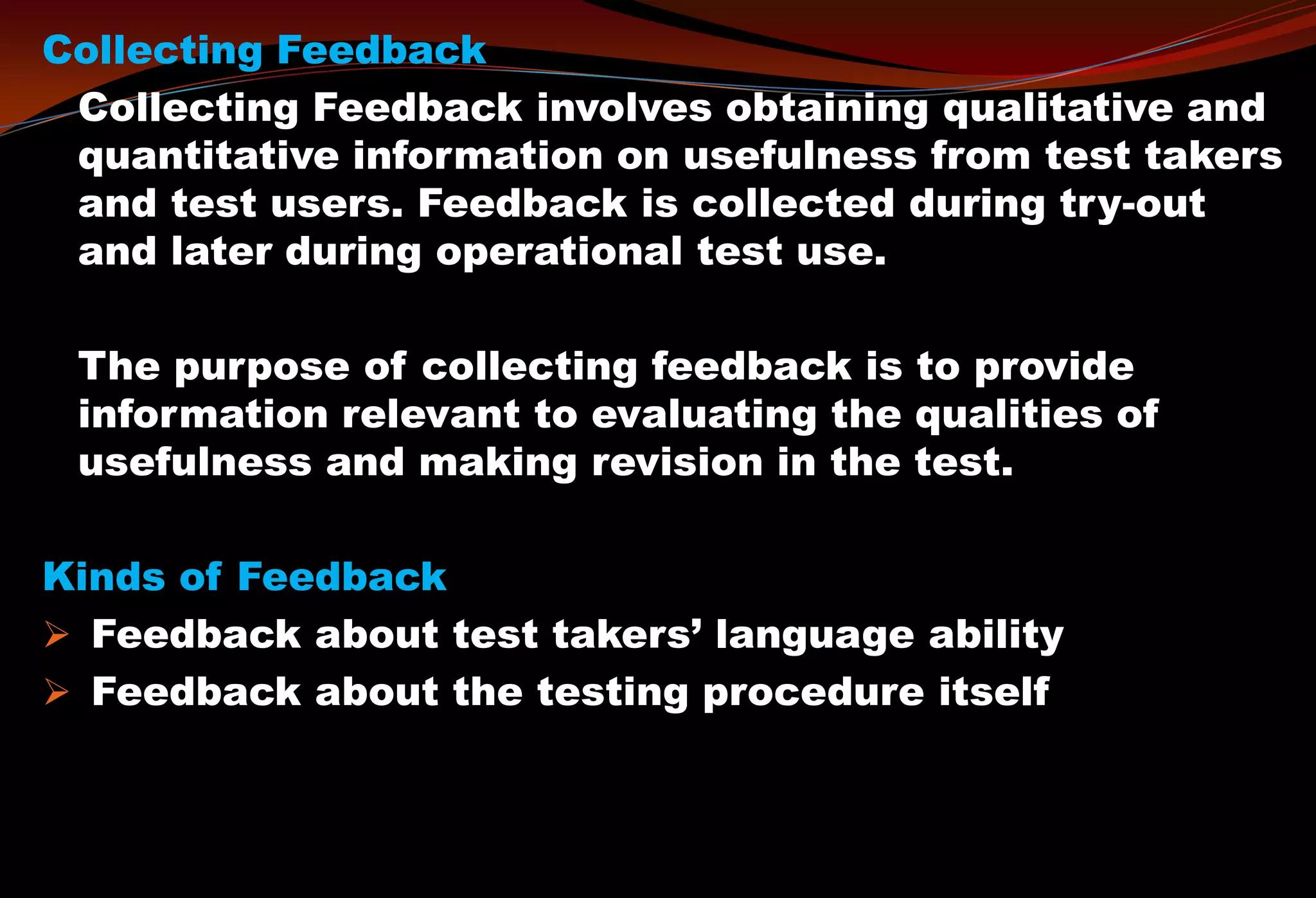 Collecting Feedback
Collecting Feedback involves obtaining qualitative and
quantitative information on usefulness from test takers
and test users. Feedback is collected during try-out
and later during operational test use.
The purpose of collecting feedback is to provide
information relevant to evaluating the qualities of
usefulness and making revision in the test.
Kinds of Feedback
 Feedback about test takers’ language ability
 Feedback about the testing procedure itself
 