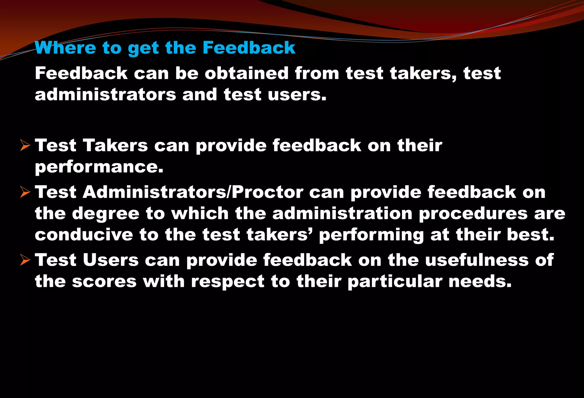 Where to get the Feedback
Feedback can be obtained from test takers, test
administrators and test users.
 Test Takers can provide feedback on their
performance.
 Test Administrators/Proctor can provide feedback on
the degree to which the administration procedures are
conducive to the test takers’ performing at their best.
 Test Users can provide feedback on the usefulness of
the scores with respect to their particular needs.
 