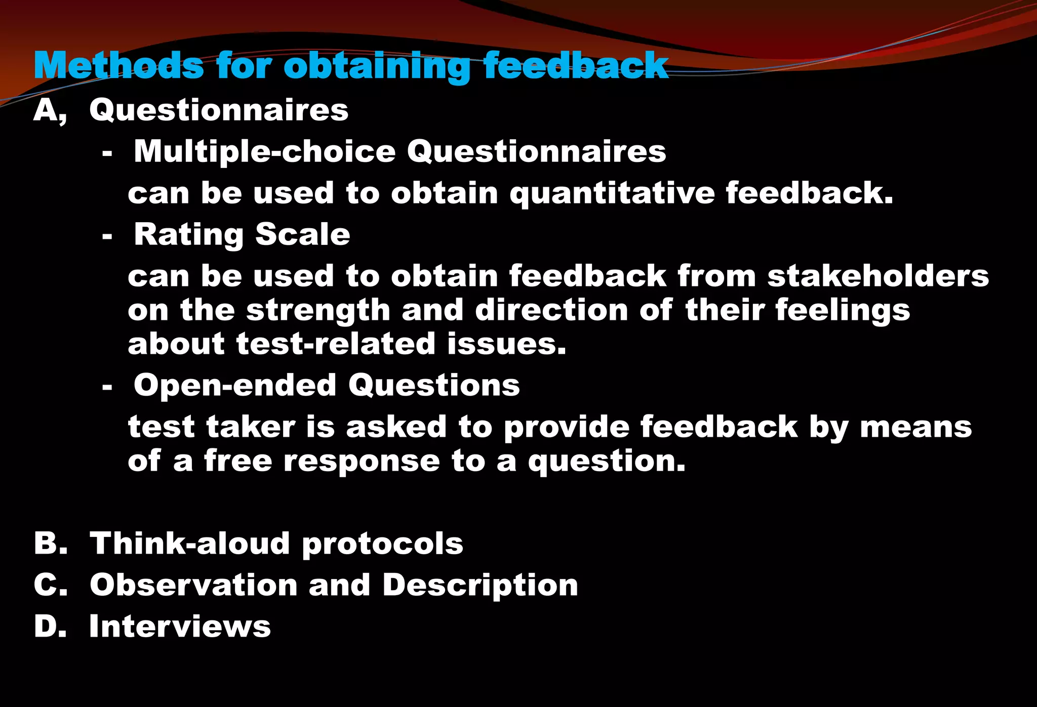 Methods for obtaining feedback
A, Questionnaires
- Multiple-choice Questionnaires
can be used to obtain quantitative feedback.
- Rating Scale
can be used to obtain feedback from stakeholders
on the strength and direction of their feelings
about test-related issues.
- Open-ended Questions
test taker is asked to provide feedback by means
of a free response to a question.
B. Think-aloud protocols
C. Observation and Description
D. Interviews
 