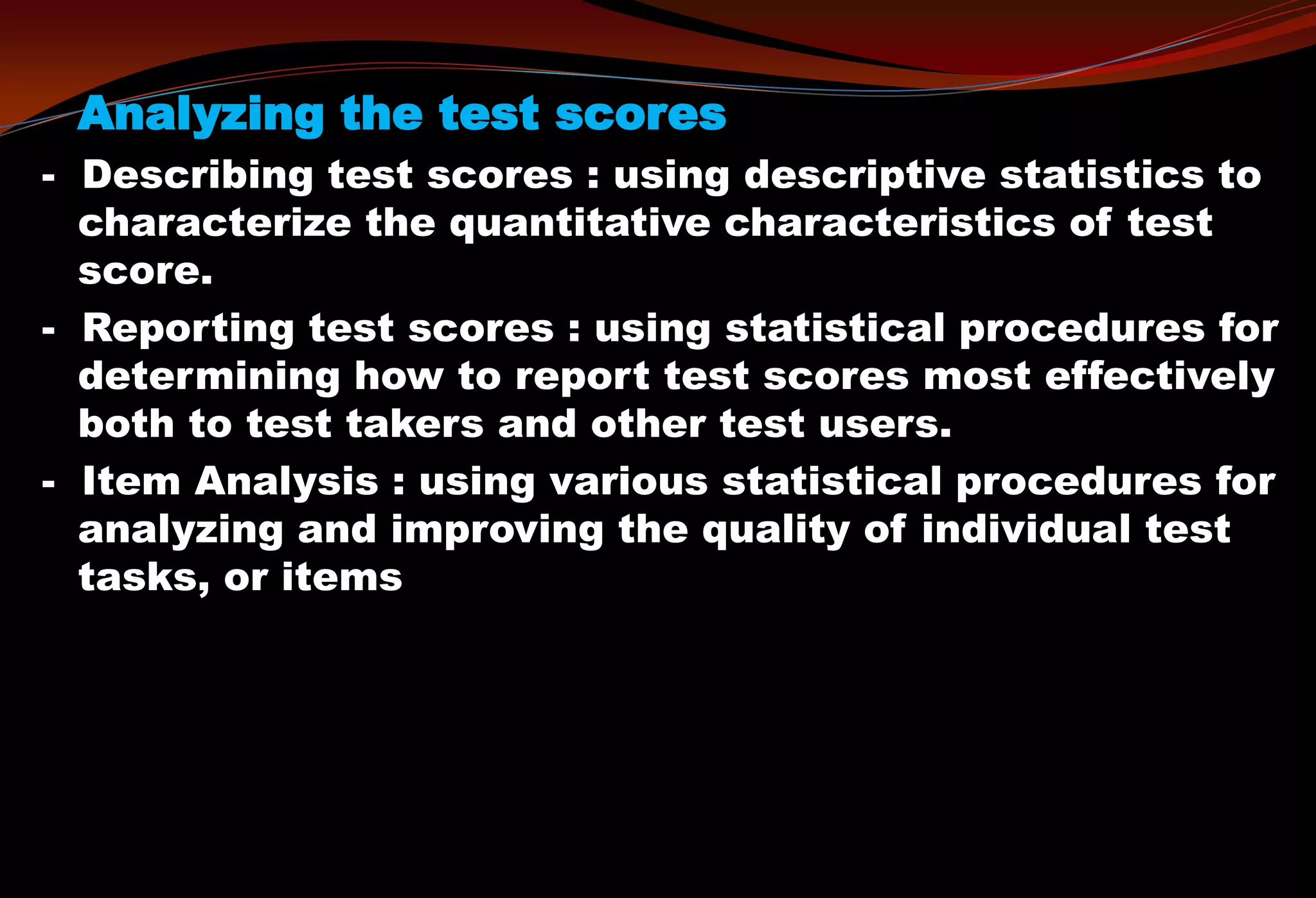 Analyzing the test scores
- Describing test scores : using descriptive statistics to
characterize the quantitative characteristics of test
score.
- Reporting test scores : using statistical procedures for
determining how to report test scores most effectively
both to test takers and other test users.
- Item Analysis : using various statistical procedures for
analyzing and improving the quality of individual test
tasks, or items
 