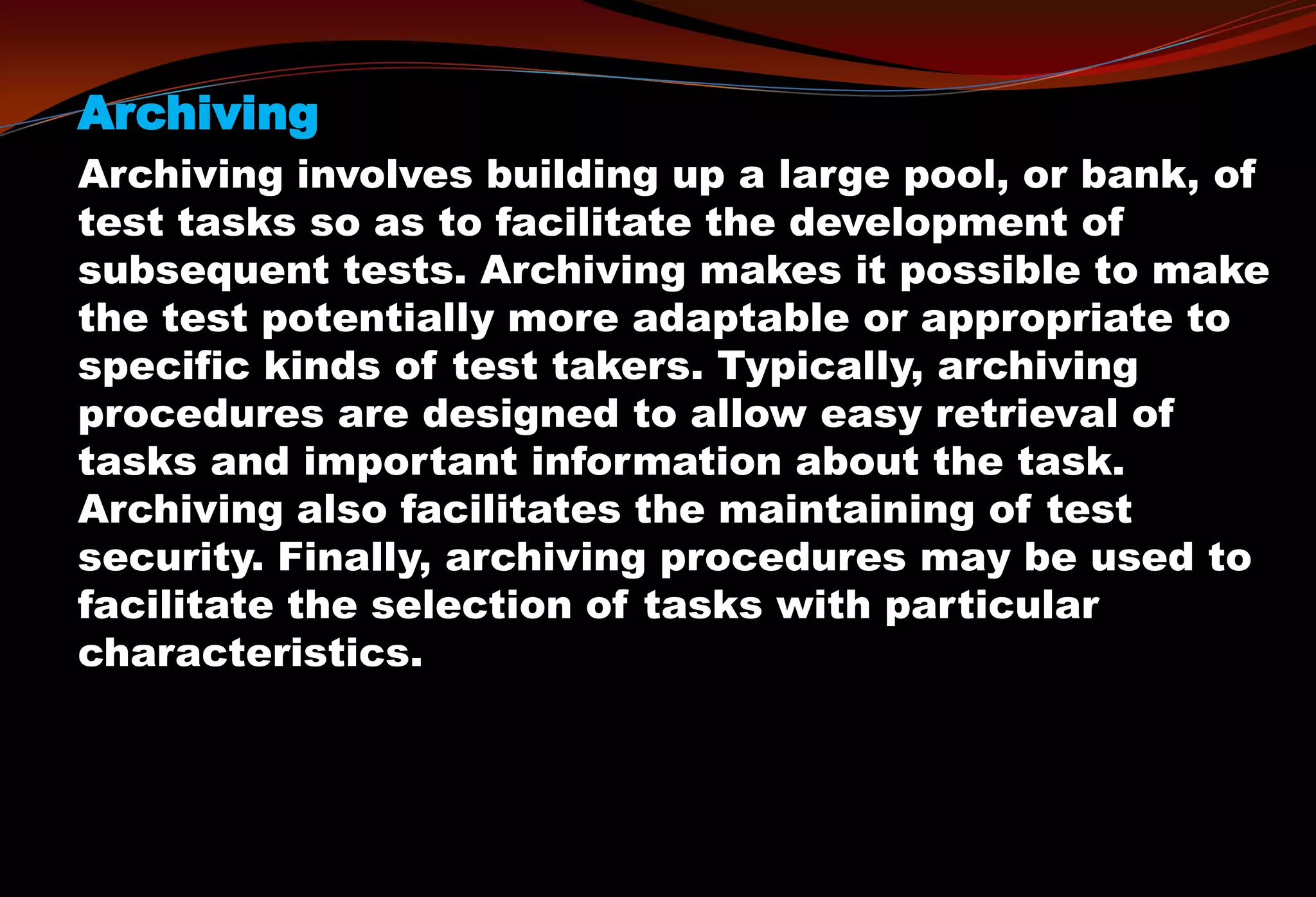 Archiving
Archiving involves building up a large pool, or bank, of
test tasks so as to facilitate the development of
subsequent tests. Archiving makes it possible to make
the test potentially more adaptable or appropriate to
specific kinds of test takers. Typically, archiving
procedures are designed to allow easy retrieval of
tasks and important information about the task.
Archiving also facilitates the maintaining of test
security. Finally, archiving procedures may be used to
facilitate the selection of tasks with particular
characteristics.
 