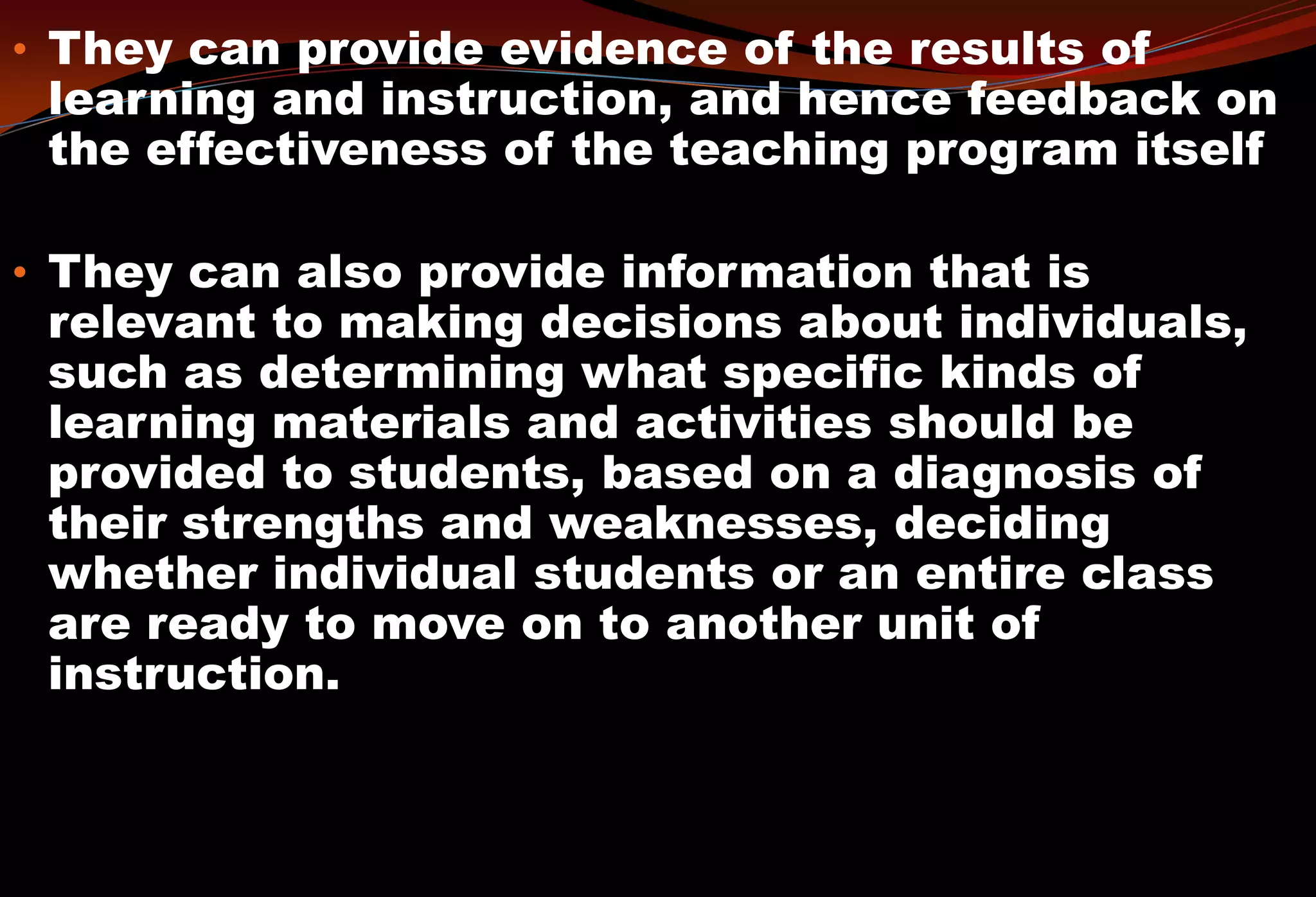 • They can provide evidence of the results of
learning and instruction, and hence feedback on
the effectiveness of the teaching program itself
• They can also provide information that is
relevant to making decisions about individuals,
such as determining what specific kinds of
learning materials and activities should be
provided to students, based on a diagnosis of
their strengths and weaknesses, deciding
whether individual students or an entire class
are ready to move on to another unit of
instruction.
 