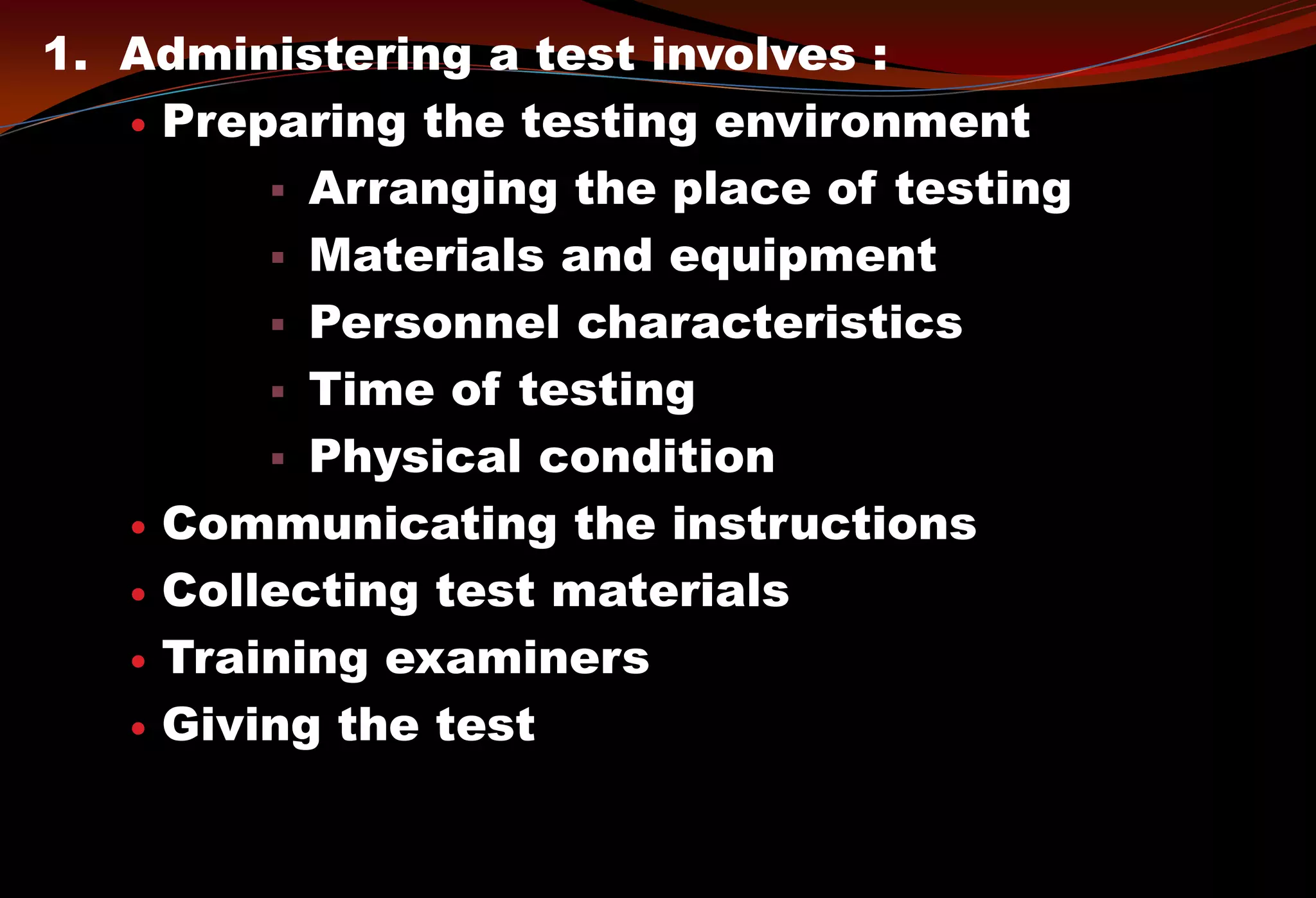 1. Administering a test involves :
 Preparing the testing environment
 Arranging the place of testing
 Materials and equipment
 Personnel characteristics
 Time of testing
 Physical condition
 Communicating the instructions
 Collecting test materials
 Training examiners
 Giving the test
 