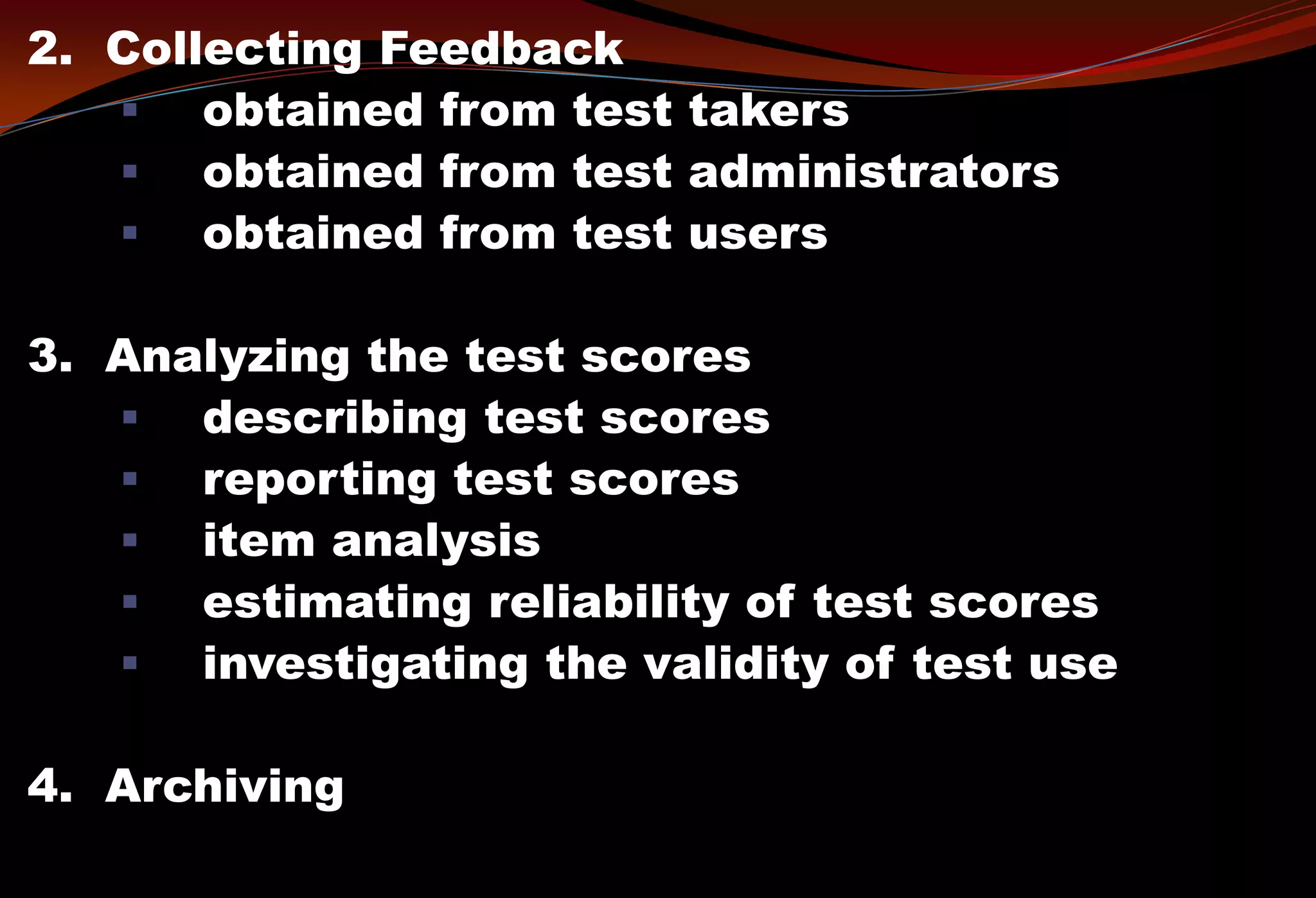 2. Collecting Feedback
 obtained from test takers
 obtained from test administrators
 obtained from test users
3. Analyzing the test scores
 describing test scores
 reporting test scores
 item analysis
 estimating reliability of test scores
 investigating the validity of test use
4. Archiving
 