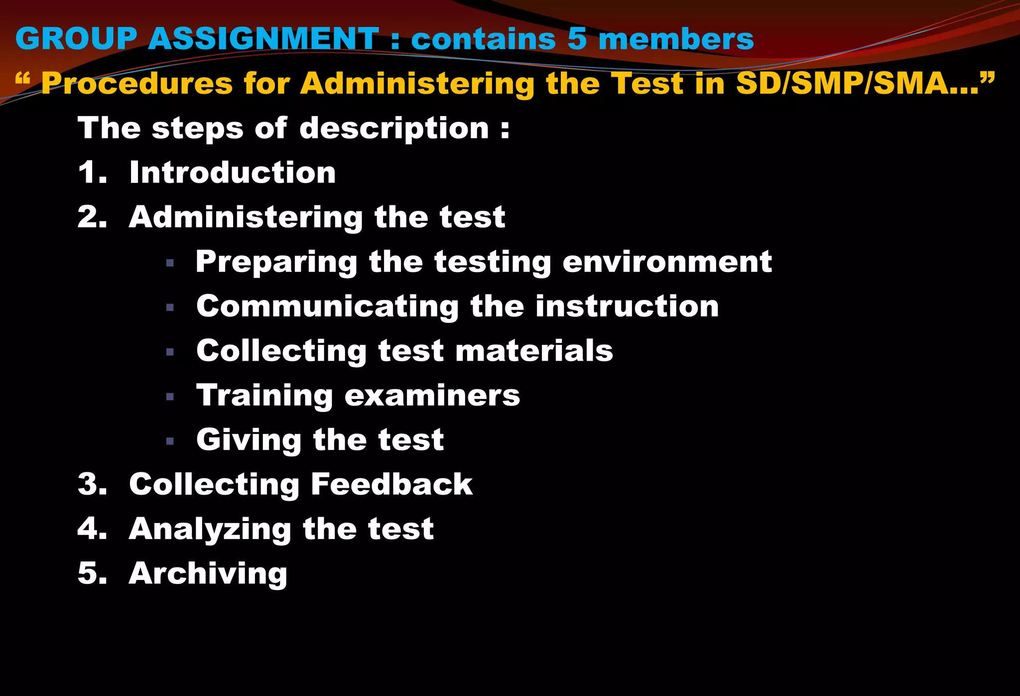 GROUP ASSIGNMENT : contains 5 members
“ Procedures for Administering the Test in SD/SMP/SMA…”
The steps of description :
1. Introduction
2. Administering the test
 Preparing the testing environment
 Communicating the instruction
 Collecting test materials
 Training examiners
 Giving the test
3. Collecting Feedback
4. Analyzing the test
5. Archiving
 