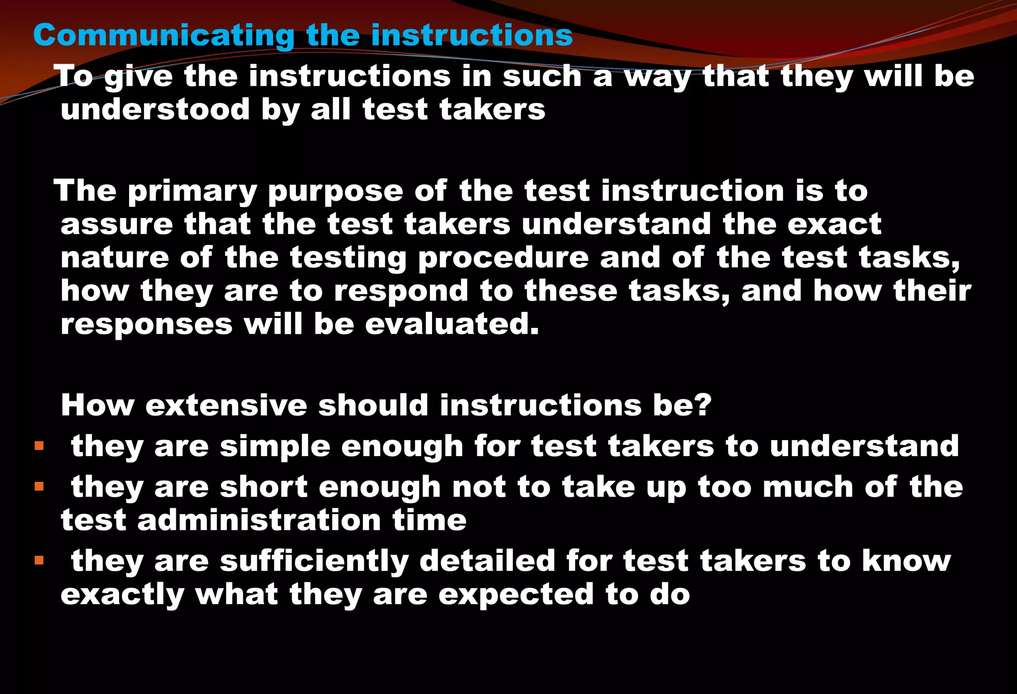 Communicating the instructions
To give the instructions in such a way that they will be
understood by all test takers
The primary purpose of the test instruction is to
assure that the test takers understand the exact
nature of the testing procedure and of the test tasks,
how they are to respond to these tasks, and how their
responses will be evaluated.
How extensive should instructions be?
 they are simple enough for test takers to understand
 they are short enough not to take up too much of the
test administration time
 they are sufficiently detailed for test takers to know
exactly what they are expected to do
 