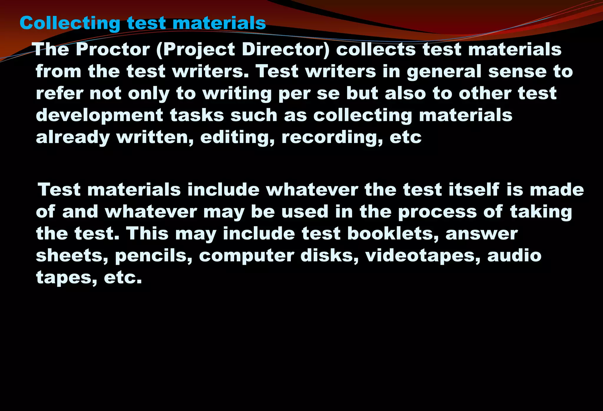 Collecting test materials
The Proctor (Project Director) collects test materials
from the test writers. Test writers in general sense to
refer not only to writing per se but also to other test
development tasks such as collecting materials
already written, editing, recording, etc
Test materials include whatever the test itself is made
of and whatever may be used in the process of taking
the test. This may include test booklets, answer
sheets, pencils, computer disks, videotapes, audio
tapes, etc.
 