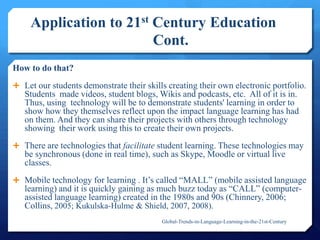 Application to 21st Century Education
Cont.
How to do that?
 Let our students demonstrate their skills creating their own electronic portfolio.
Students made videos, student blogs, Wikis and podcasts, etc. All of it is in.
Thus, using technology will be to demonstrate students' learning in order to
show how they themselves reflect upon the impact language learning has had
on them. And they can share their projects with others through technology
showing their work using this to create their own projects.
 There are technologies that facilitate student learning. These technologies may
be synchronous (done in real time), such as Skype, Moodle or virtual live
classes.
 Mobile technology for learning . It’s called ―MALL‖ (mobile assisted language
learning) and it is quickly gaining as much buzz today as ―CALL‖ (computer-
assisted language learning) created in the 1980s and 90s (Chinnery, 2006;
Collins, 2005; Kukulska-Hulme & Shield, 2007, 2008).
Global-Trends-in-Language-Learning-in-the-21st-Century
 