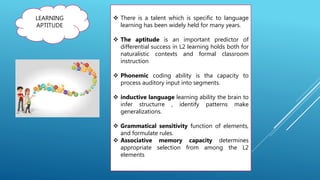 LEARNING
APTITUDE
 There is a talent which is specific to language
learning has been widely held for many years.
 The aptitude is an important predictor of
differential success in L2 learning holds both for
naturalistic contexts and formal classroom
instruction
 Phonemic coding ability is tha capacity to
process auditory input into segments.
 inductive language learning ability the brain to
infer structurre , identify patterns make
generalizations.
 Grammatical sensitivity function of elements,
and formulate rules.
 Associative memory capacity determines
appropriate selection from among the L2
elements
 