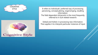 COGNITIVE
STYLE It refers to individuals’ preferred way of processing,
perceiving, conceptualizing, organizinging, recalling
information.
The field dependent dimensión is the most frequently
referred to in SLA related research.
Global and holistic in processing new information.
Then applies it to interpret particular instances of input
 