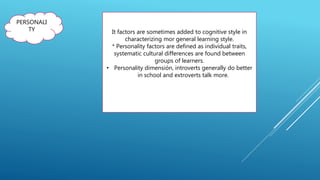 PERSONALI
TY It factors are sometimes added to cognitive style in
characterizing mor general learning style.
* Personality factors are defined as individual traits,
systematic cultural differences are found between
groups of learners.
• Personality dimensión, introverts generally do better
in school and extroverts talk more.
 
