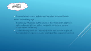  They are behaviors and techniques they adopt in their efforts to
learn a second language.
 it is strongly influenced by the nature of their motivation, cognitive
style, and personality, as well as by specific contexts of use and
opportunities for learning
 LS are culturally based on : individuals learn how to learn as part of
their socialzation experiences, and strategies they acquiere in relation.
LEARNING
STRATEGIES
 