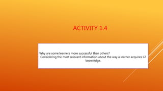 ACTIVITY 1.4
Why are some learners more successful than others?
Considering the most relevant information about the way a learner acquires L2
knowledge.
 
