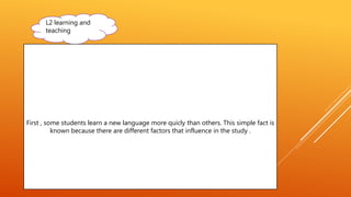 L2 learning and
teaching
First , some students learn a new language more quicly than others. This simple fact is
known because there are different factors that influence in the study .
 