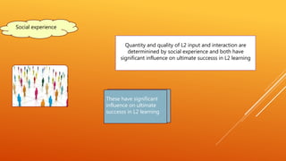 Quantity and quality of L2 input and interaction are
determinined by social experience and both have
significant influence on ultimate successs in L2 learning
Social experience
These have significant
influence on ultimate
successs in L2 learning
 