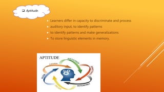  Learners differ in capacity to discriminate and process
 auditory input, to identify patterns
 to identify patterns and make generalizations
 To store linguistic elements in memory.
 Aptitude.
 