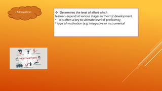 •Motivation.  Determines the level of effort which
learners expend at various stages in their L2 development.
• it is often a key to ultimate level of proficiency
* type of motivation (e.g. integrative or instrumental
 