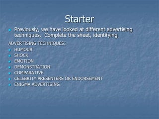 Starter
 Previously, we have looked at different advertising
techniques. Complete the sheet, identifying
ADVERTISING TECHNIQUES:
 HUMOUR
 SHOCK
 EMOTION
 DEMONSTRATION
 COMPARATIVE
 CELEBRITY PRESENTERS OR ENDORSEMENT
 ENIGMA ADVERTISING
 