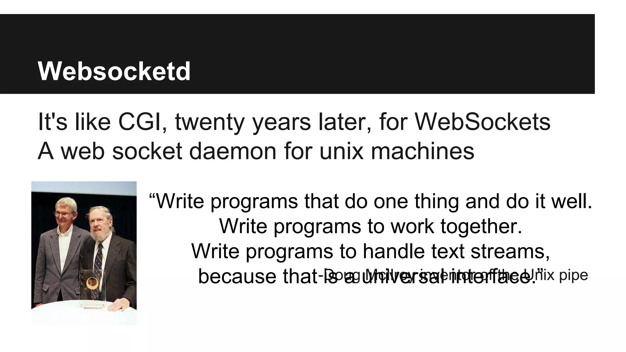 Websocketd
It's like CGI, twenty years later, for WebSockets
A web socket daemon for unix machines
-Doug McIlroy inventor of the Unix pipe
“Write programs that do one thing and do it well.
Write programs to work together.
Write programs to handle text streams,
because that is a universal interface.”
 