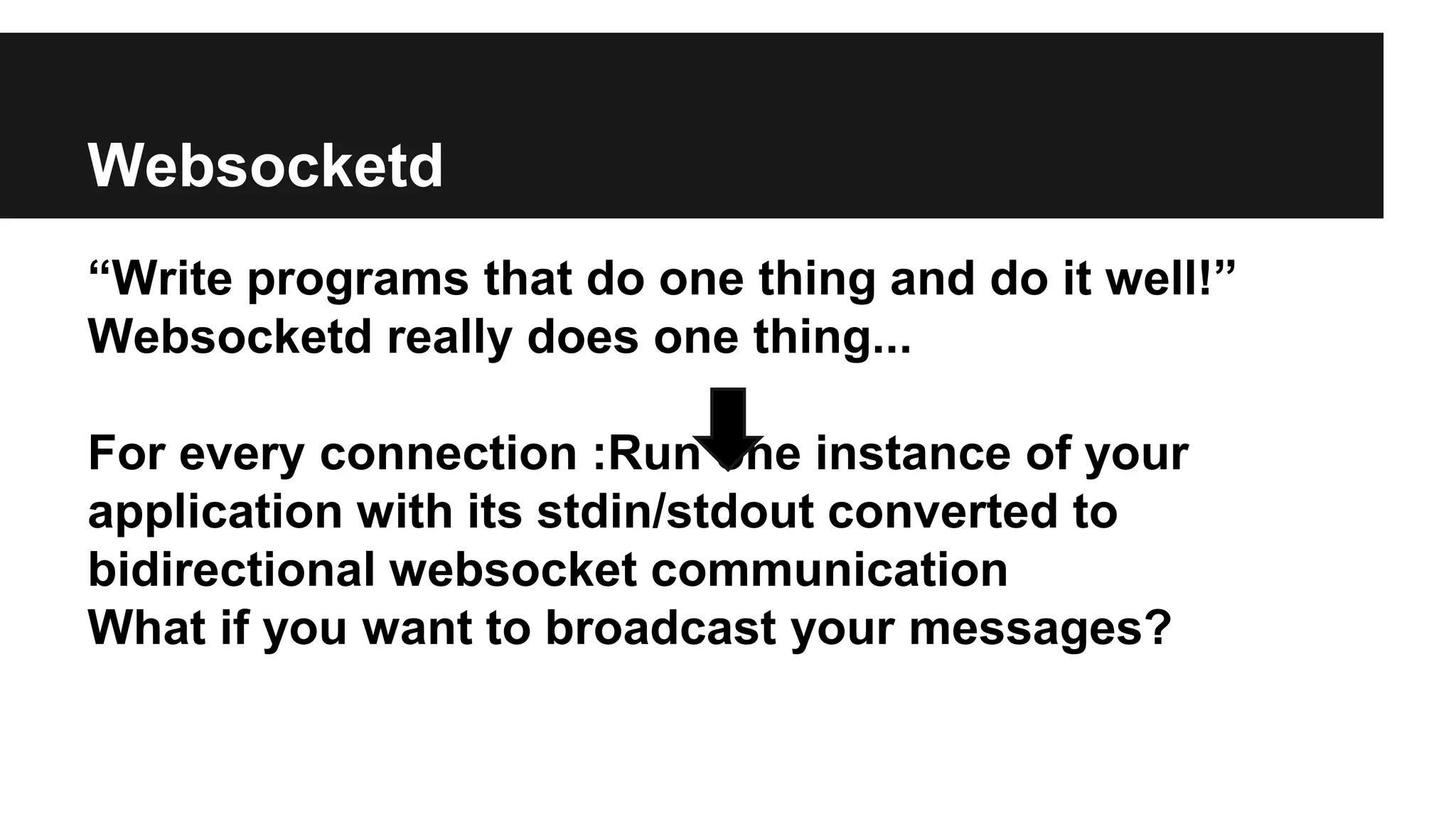 Websocketd
“Write programs that do one thing and do it well!”
Websocketd really does one thing...
For every connection :Run one instance of your
application with its stdin/stdout converted to
bidirectional websocket communication
What if you want to broadcast your messages?
 