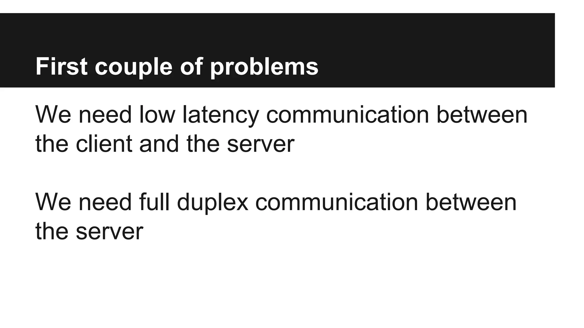 First couple of problems
We need low latency communication between
the client and the server
We need full duplex communication between
the server
 
