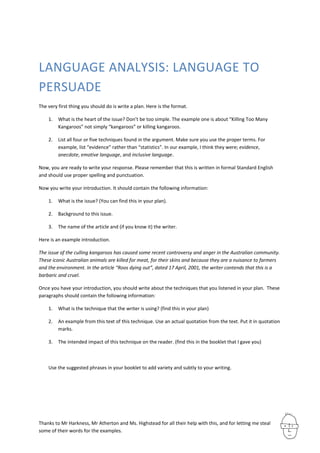 LANGUAGE ANALYSIS: LANGUAGE TO
PERSUADE
The very first thing you should do is write a plan. Here is the format.

    1.   What is the heart of the issue? Don’t be too simple. The example one is about “Killing Too Many
         Kangaroos” not simply “kangaroos” or killing kangaroos.

    2.   List all four or five techniques found in the argument. Make sure you use the proper terms. For
         example, list “evidence” rather than “statistics”. In our example, I think they were; evidence,
         anecdote, emotive language, and inclusive language.

Now, you are ready to write your response. Please remember that this is written in formal Standard English
and should use proper spelling and punctuation.

Now you write your introduction. It should contain the following information:

    1.   What is the issue? (You can find this in your plan).

    2.   Background to this issue.

    3.   The name of the article and (if you know it) the writer.

Here is an example introduction.

The issue of the culling kangaroos has caused some recent controversy and anger in the Australian community.
These iconic Australian animals are killed for meat, for their skins and because they are a nuisance to farmers
and the environment. In the article “Roos dying out”, dated 17 April, 2001, the writer contends that this is a
barbaric and cruel.

Once you have your introduction, you should write about the techniques that you listened in your plan. These
paragraphs should contain the following information:

    1.   What is the technique that the writer is using? (find this in your plan)

    2.   An example from this text of this technique. Use an actual quotation from the text. Put it in quotation
         marks.

    3.   The intended impact of this technique on the reader. (find this in the booklet that I gave you)



    Use the suggested phrases in your booklet to add variety and subtly to your writing.




Thanks to Mr Harkness, Mr Atherton and Ms. Highstead for all their help with this, and for letting me steal
some of their words for the examples.
 