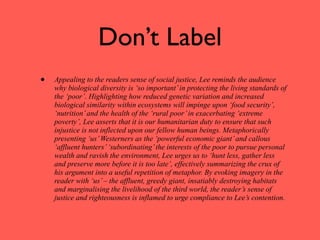 Don’t Label
•   Appealing to the readers sense of social justice, Lee reminds the audience
    why biological diversity is ‘so important’ in protecting the living standards of
    the ‘poor’. Highlighting how reduced genetic variation and increased
    biological similarity within ecosystems will impinge upon ‘food security’,
    ‘nutrition’ and the health of the ‘rural poor’ in exacerbating ‘extreme
    poverty’, Lee asserts that it is our humanitarian duty to ensure that such
    injustice is not inflected upon our fellow human beings. Metaphorically
    presenting ‘us’ Westerners as the ‘powerful economic giant’ and callous
    ‘affluent hunters’ ‘subordinating’ the interests of the poor to pursue personal
    wealth and ravish the environment, Lee urges us to ‘hunt less, gather less
    and preserve more before it is too late’, effectively summarizing the crux of
    his argument into a useful repetition of metaphor. By evoking imagery in the
    reader with ‘us’ – the affluent, greedy giant, insatiably destroying habitats
    and marginalising the livelihood of the third world, the reader’s sense of
    justice and righteousness is inflamed to urge compliance to Lee’s contention.
 