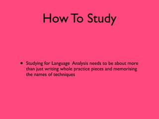How To Study


•   Studying for Language Analysis needs to be about more
    than just writing whole practice pieces and memorising
    the names of techniques
 