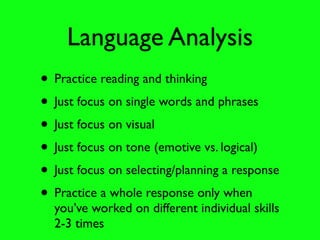 Language Analysis
• Practice reading and thinking
• Just focus on single words and phrases
• Just focus on visual
• Just focus on tone (emotive vs. logical)
• Just focus on selecting/planning a response
• Practice a whole response only when
  you’ve worked on different individual skills
  2-3 times
 