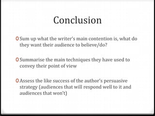Conclusion
0 Sum up what the writer’s main contention is, what do
 they want their audience to believe/do?

0 Summarise the main techniques they have used to
 convey their point of view

0 Assess the like success of the author’s persuasive
 strategy (audiences that will respond well to it and
 audiences that won’t)
 