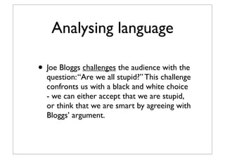 Analysing language
• Joe Bloggs challenges the audience with the
question:“Are we all stupid?” This challenge
confronts us with a black and white choice
- we can either accept that we are stupid,
or think that we are smart by agreeing with
Bloggs’ argument.
 