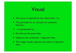 Visual
• Our focus is captured by the visual when / at...
• The portrayal of...as...focuses our attention
because...
• ...is represented as...
• Re-inforces the point that...
• Supports the contention / argument that...
• The image visually captures the author’s argument
that...
 